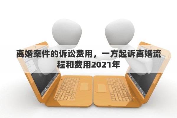 离婚案件的诉讼费用，一方起诉离婚流程和费用2021年