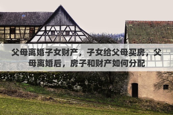 父母离婚子女财产，子女给父母买房，父母离婚后，房子和财产如何分配