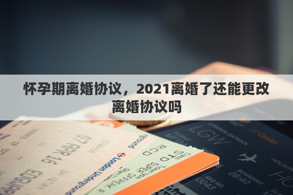 怀孕期离婚协议，2021离婚了还能更改离婚协议吗