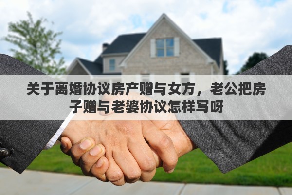 关于离婚协议房产赠与女方，老公把房子赠与老婆协议怎样写呀