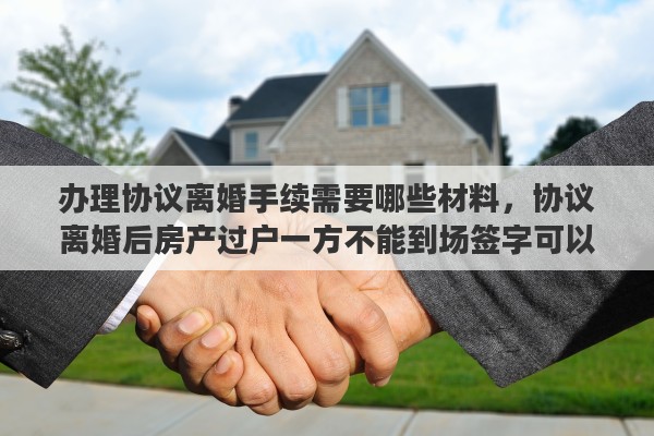 办理协议离婚手续需要哪些材料，协议离婚后房产过户一方不能到场签字可以委托另一方办理房产过户吗?需要哪些手续
