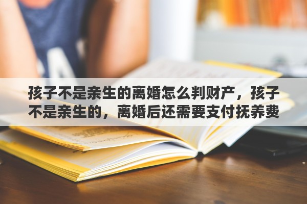 孩子不是亲生的离婚怎么判财产，孩子不是亲生的，离婚后还需要支付抚养费吗