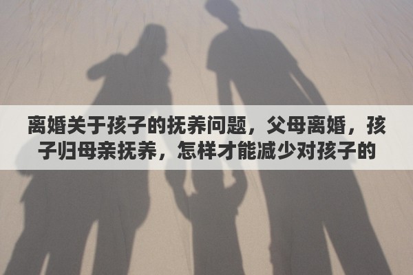 离婚关于孩子的抚养问题，父母离婚，孩子归母亲抚养，怎样才能减少对孩子的伤害