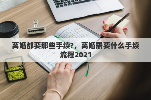离婚都要那些手续?，离婚需要什么手续流程2021