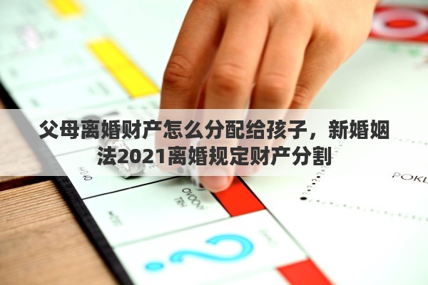 父母离婚财产怎么分配给孩子，新婚姻法2021离婚规定财产分割