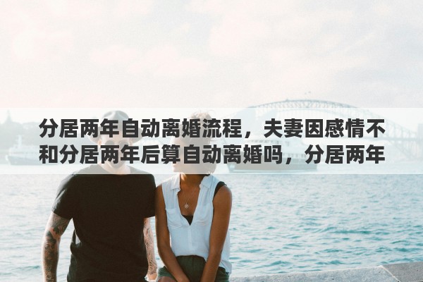 分居两年自动离婚流程，夫妻因感情不和分居两年后算自动离婚吗，分居两年到底怎么计算