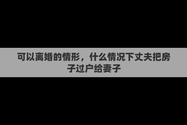 可以离婚的情形，什么情况下丈夫把房子过户给妻子
