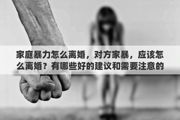 家庭暴力怎么离婚，对方家暴，应该怎么离婚？有哪些好的建议和需要注意的问题