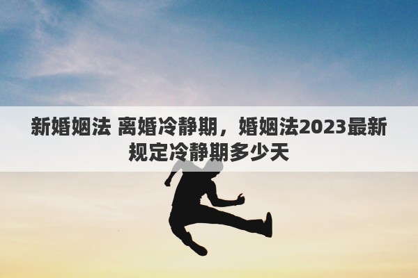 新婚姻法 离婚冷静期，婚姻法2023最新规定冷静期多少天