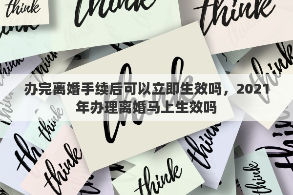 办完离婚手续后可以立即生效吗，2021年办理离婚马上生效吗