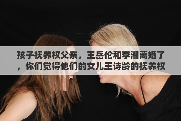 孩子抚养权父亲，王岳伦和李湘离婚了，你们觉得他们的女儿王诗龄的抚养权归谁