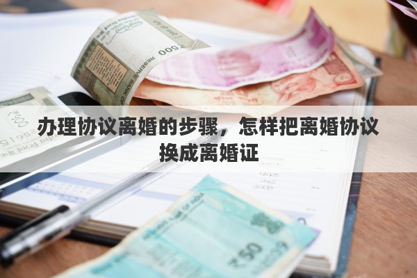 办理协议离婚的步骤，怎样把离婚协议换成离婚证