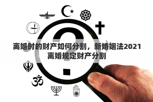 离婚时的财产如何分割，新婚姻法2021离婚规定财产分割