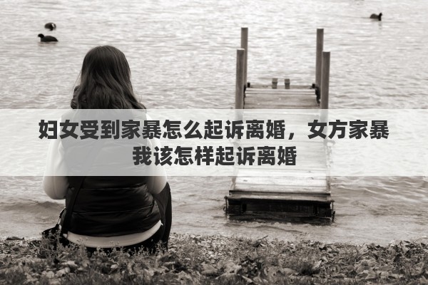 妇女受到家暴怎么起诉离婚，女方家暴我该怎样起诉离婚
