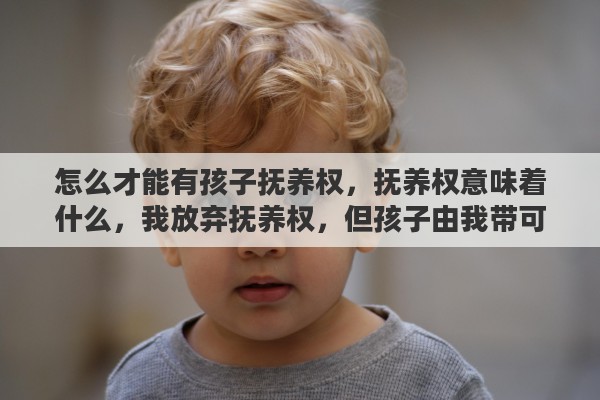 怎么才能有孩子抚养权，抚养权意味着什么，我放弃抚养权，但孩子由我带可以吗
