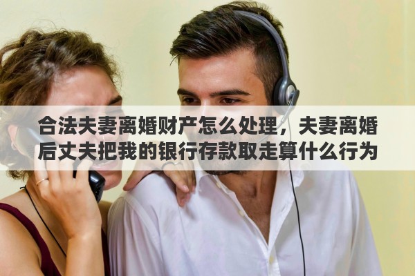 合法夫妻离婚财产怎么处理，夫妻离婚后丈夫把我的银行存款取走算什么行为