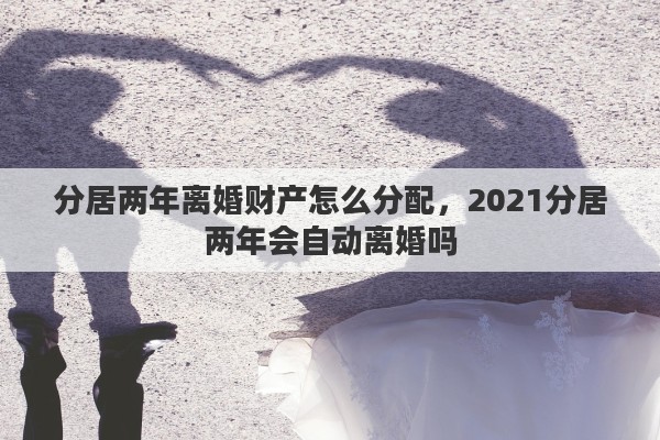 分居两年离婚财产怎么分配，2021分居两年会自动离婚吗