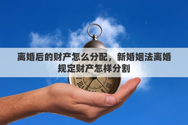 离婚后的财产怎么分配，新婚姻法离婚规定财产怎样分割