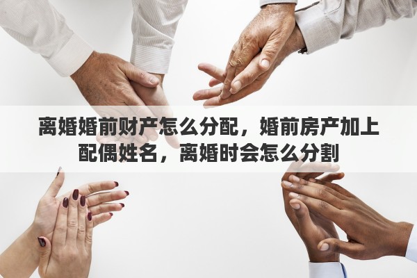 离婚婚前财产怎么分配，婚前房产加上配偶姓名，离婚时会怎么分割
