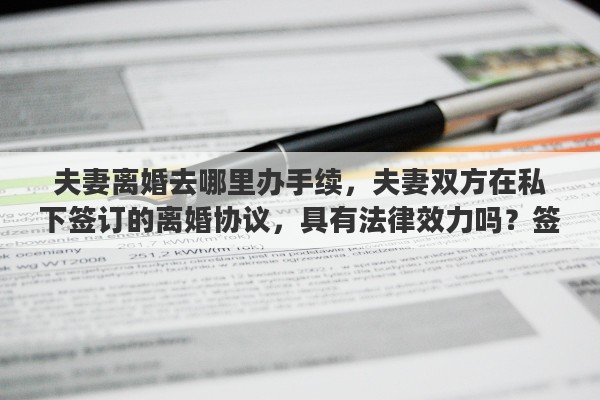 夫妻离婚去哪里办手续，夫妻双方在私下签订的离婚协议，具有法律效力吗？签订了离婚协议，还需要去民政局办理离婚手续吗？能否详细解释一下其中的关系