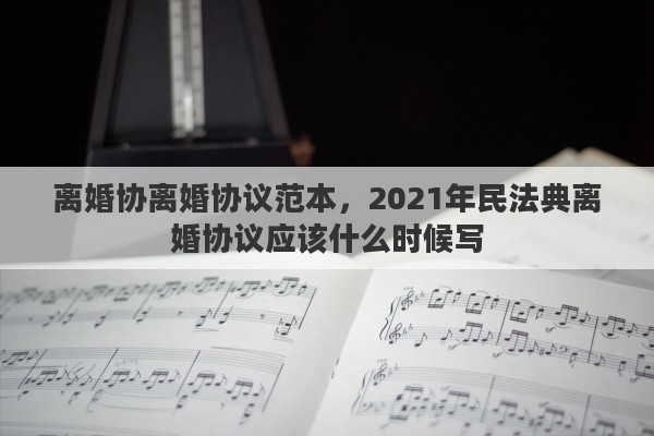 离婚协离婚协议范本，2021年民法典离婚协议应该什么时候写