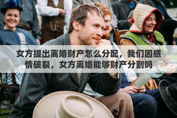 女方提出离婚财产怎么分配，我们因感情破裂，女方离婚能够财产分割吗