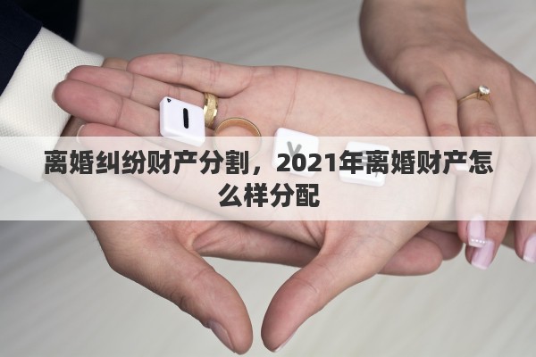 离婚纠纷财产分割，2021年离婚财产怎么样分配
