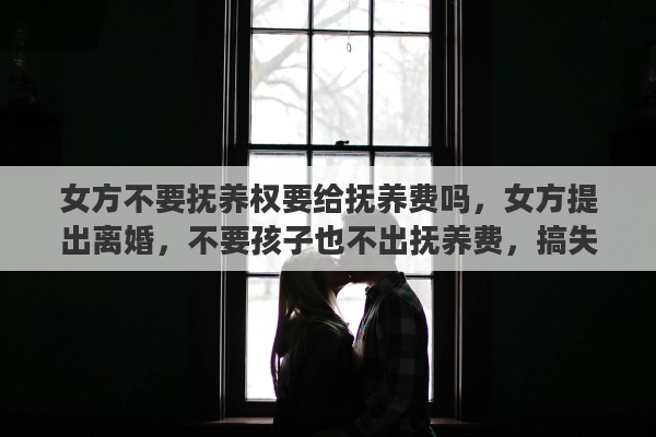 女方不要抚养权要给抚养费吗，女方提出离婚，不要孩子也不出抚养费，搞失联咋办