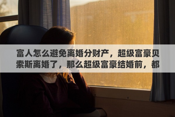 富人怎么避免离婚分财产，超级富豪贝索斯离婚了，那么超级富豪结婚前，都有哪些保护个人财产的方法