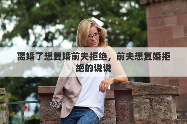 离婚了想复婚前夫拒绝,前夫想复婚拒绝的说说 离婚了想复婚前夫拒绝,前夫想复婚拒绝的说说