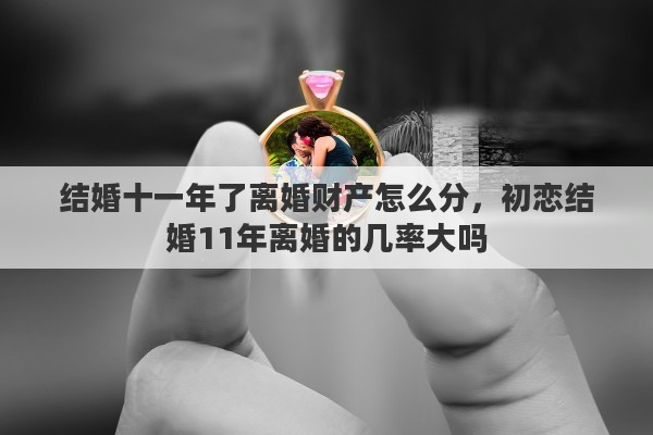 结婚十一年了离婚财产怎么分,初恋结婚11年离婚的几率大吗 结婚十一年了离婚财产怎么分,初恋结婚11年离婚的几率大吗