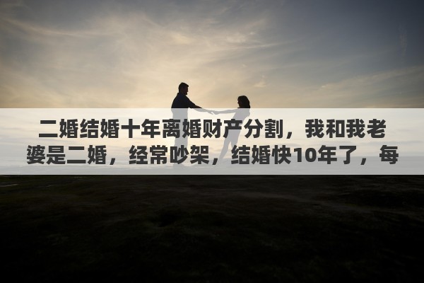 二婚结婚十年离婚财产分割，我和我老婆是二婚，经常吵架，结婚快10年了，每次吵架都说离婚