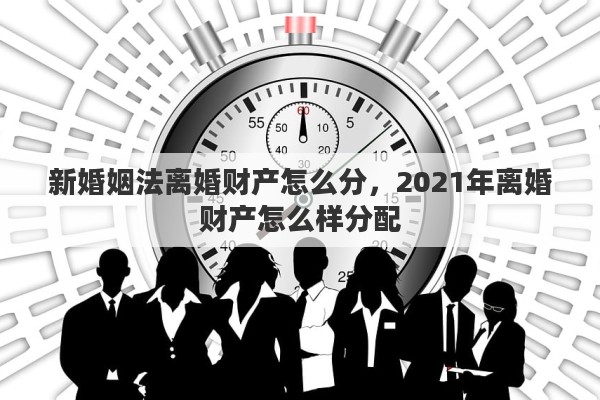 新婚姻法离婚财产怎么分，2021年离婚财产怎么样分配
