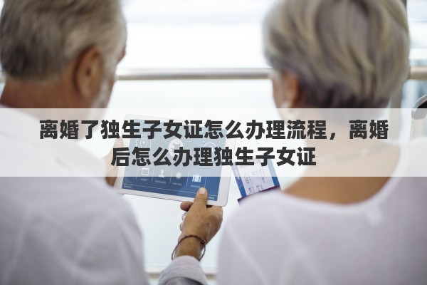 离婚了独生子女证怎么办理流程，离婚后怎么办理独生子女证