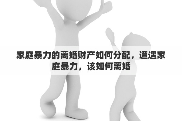 家庭暴力的离婚财产如何分配，遭遇家庭暴力，该如何离婚