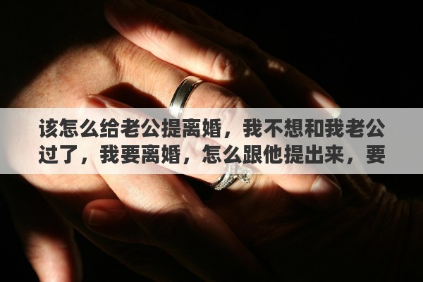 该怎么给老公提离婚，我不想和我老公过了，我要离婚，怎么跟他提出来，要怎么说