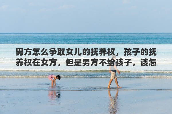 男方怎么争取女儿的抚养权，孩子的抚养权在女方，但是男方不给孩子，该怎么起诉