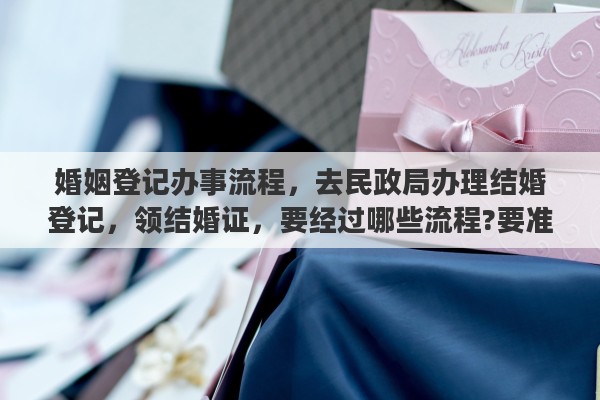 婚姻登记办事流程，去民政局办理结婚登记，领结婚证，要经过哪些流程?要准备一些什么东西