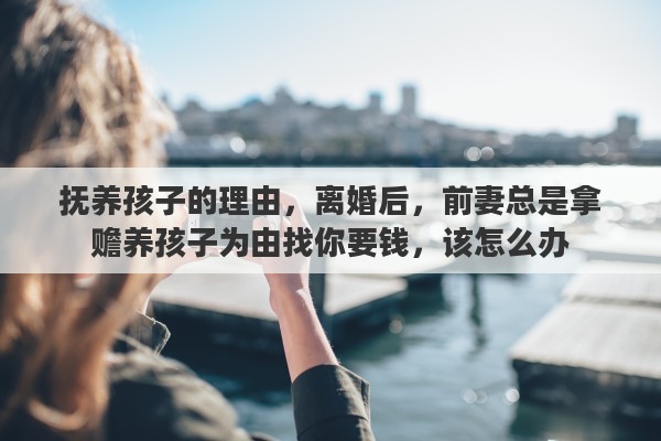 抚养孩子的理由，离婚后，前妻总是拿赡养孩子为由找你要钱，该怎么办