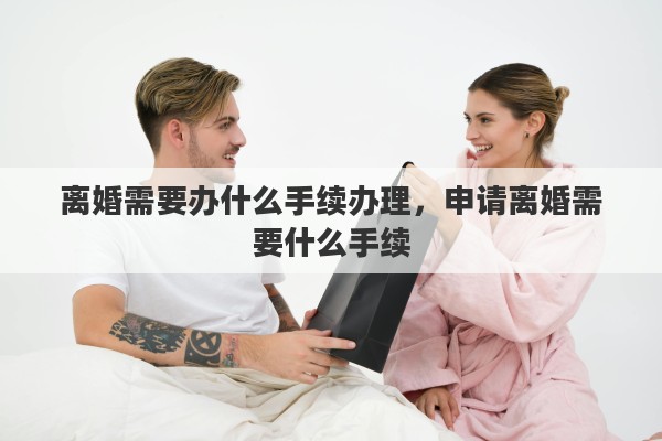 离婚需要办什么手续办理，申请离婚需要什么手续