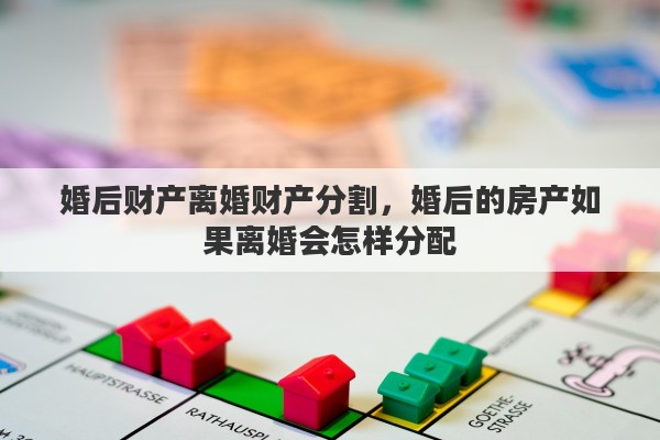 婚后财产离婚财产分割，婚后的房产如果离婚会怎样分配
