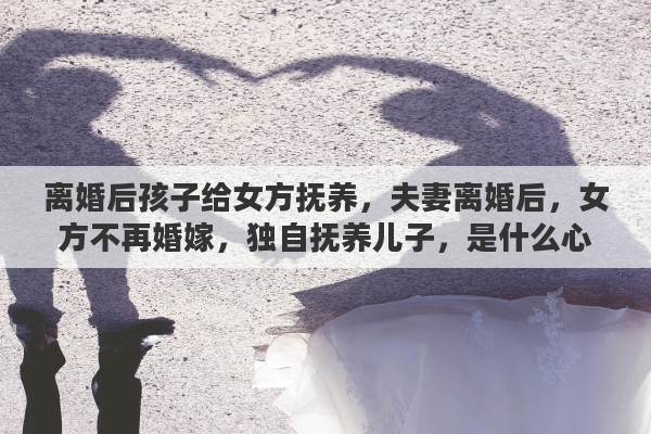 离婚后孩子给女方抚养，夫妻离婚后，女方不再婚嫁，独自抚养儿子，是什么心理