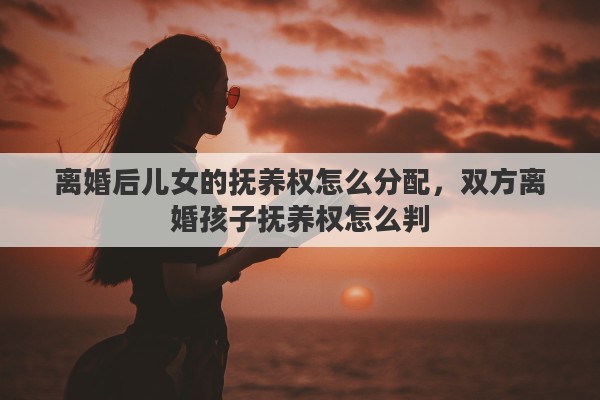 离婚后儿女的抚养权怎么分配，双方离婚孩子抚养权怎么判