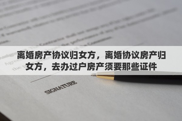 离婚房产协议归女方，离婚协议房产归女方，去办过户房产须要那些证件