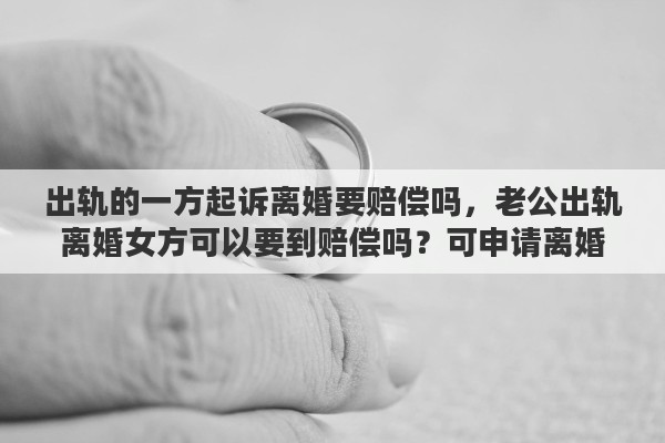 出轨的一方起诉离婚要赔偿吗，老公出轨离婚女方可以要到赔偿吗？可申请离婚损害赔偿吗