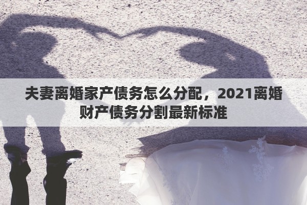 夫妻离婚家产债务怎么分配，2021离婚财产债务分割最新标准