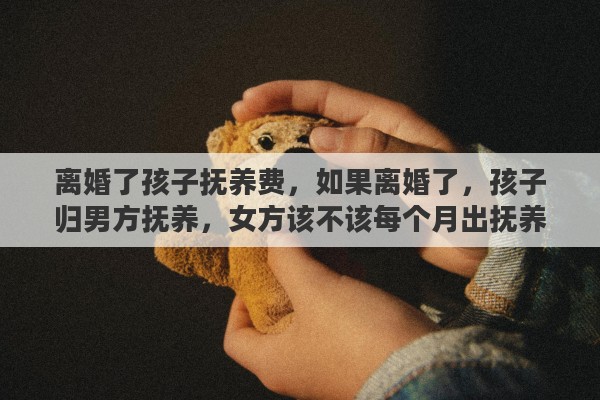 离婚了孩子抚养费，如果离婚了，孩子归男方抚养，女方该不该每个月出抚养费呢