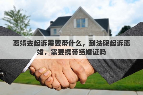 离婚去起诉需要带什么，到法院起诉离婚，需要携带结婚证吗