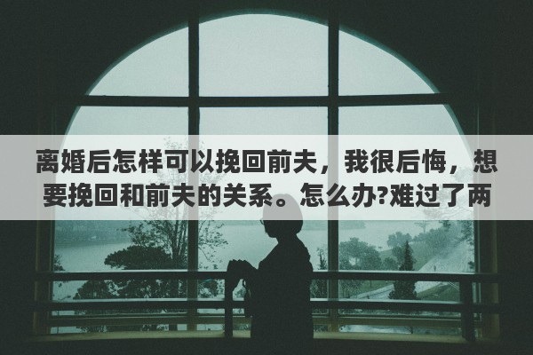 离婚后怎样可以挽回前夫，我很后悔，想要挽回和前夫的关系。怎么办?难过了两天没睡没吃。大家帮帮我吧