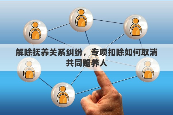 解除抚养关系纠纷，专项扣除如何取消共同赡养人
